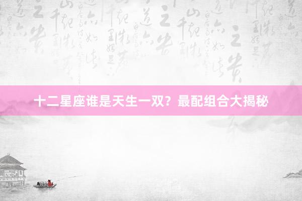 十二星座谁是天生一双？最配组合大揭秘