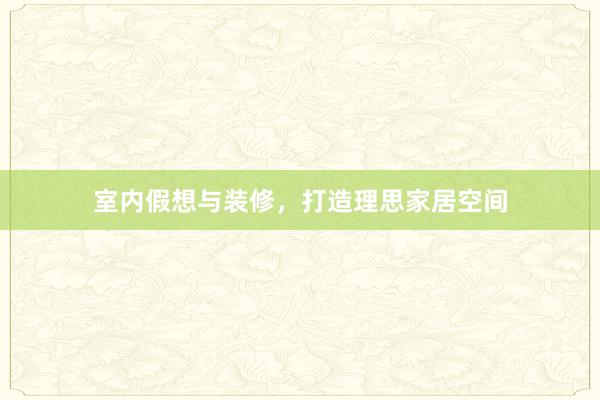 室内假想与装修，打造理思家居空间